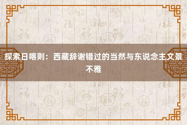 探索日喀则：西藏辞谢错过的当然与东说念主文景不雅