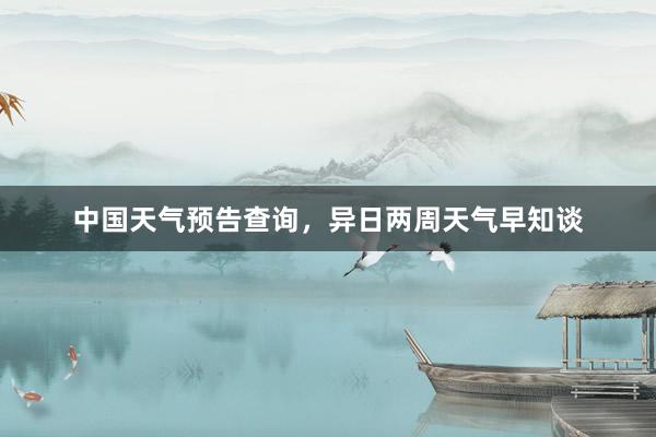 中国天气预告查询，异日两周天气早知谈