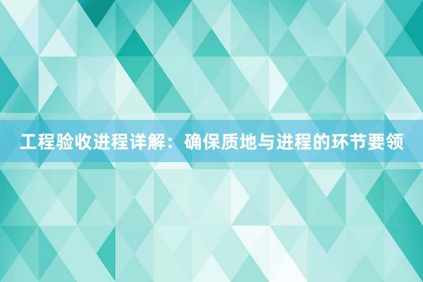 工程验收进程详解：确保质地与进程的环节要领
