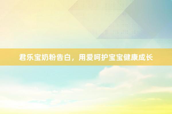 君乐宝奶粉告白，用爱呵护宝宝健康成长