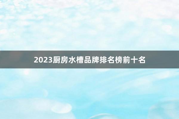 2023厨房水槽品牌排名榜前十名